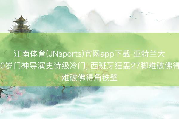 江南体育(JNsports)官网app下载 亚特兰大名胜: 40岁门神导演史诗级冷门， 西班牙狂轰27脚难破佛得角铁壁