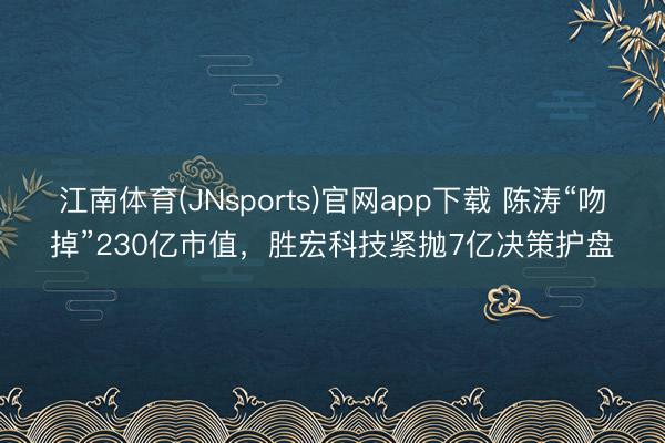 江南体育(JNsports)官网app下载 陈涛“吻掉”230亿市值,胜宏科技紧抛7亿决策护盘
