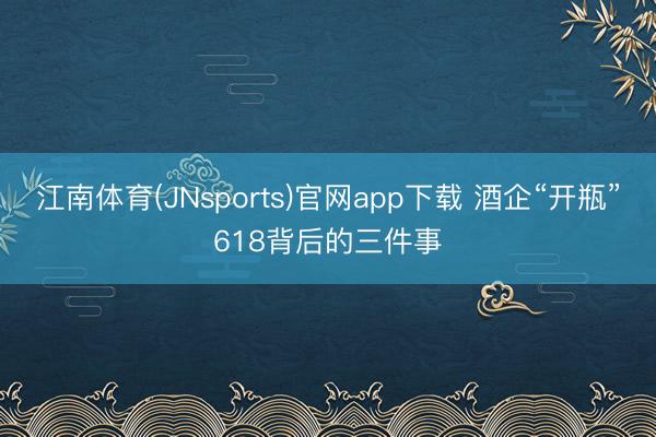 江南体育(JNsports)官网app下载 酒企“开瓶”618背后的三件事