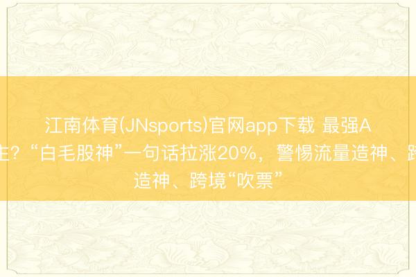 江南体育(JNsports)官网app下载 最强A股带货博主？“白毛股神”一句话拉涨20%，警惕流量造神、跨境“吹票”