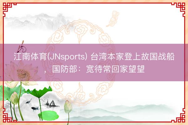 江南体育(JNsports) 台湾本家登上故国战船，国防部：宽待常回家望望