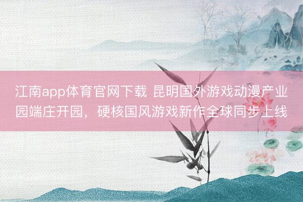 江南app体育官网下载 昆明国外游戏动漫产业园端庄开园，硬核国风游戏新作全球同步上线