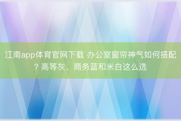 江南app体育官网下载 办公室窗帘神气如何搭配? 高等灰、商务蓝和米白这么选