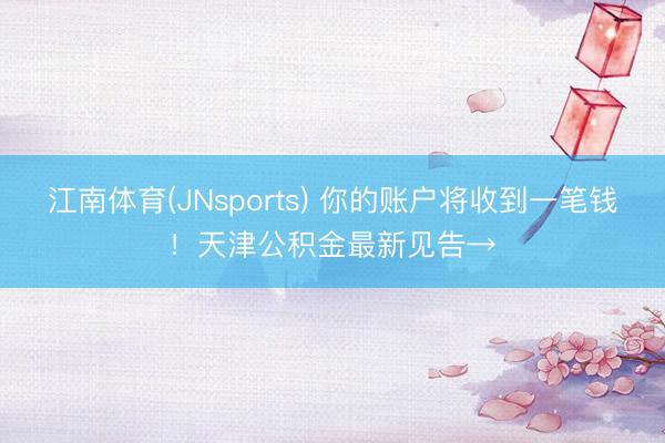 江南体育(JNsports) 你的账户将收到一笔钱!天津公积金最新见告→