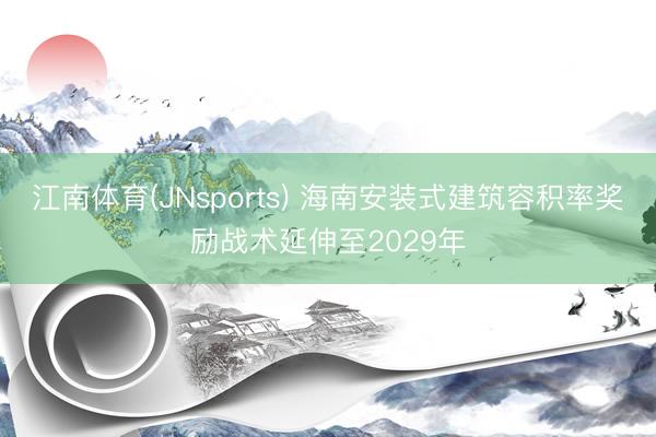 江南体育(JNsports) 海南安装式建筑容积率奖励战术延伸至2029年