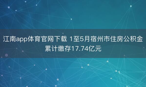 江南app体育官网下载 1至5月宿州市住房公积金累计缴存17.74亿元
