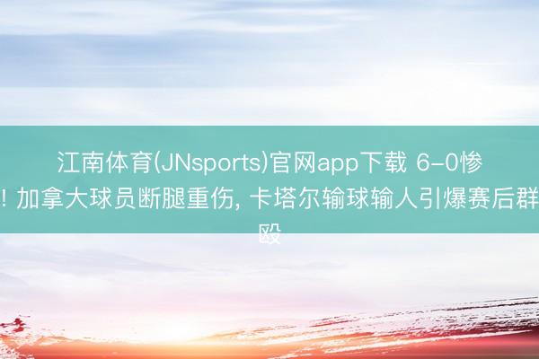 江南体育(JNsports)官网app下载 6-0惨案! 加拿大球员断腿重伤, 卡塔尔输球输人引爆赛后群殴