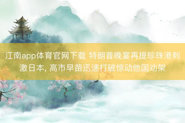 江南app体育官网下载 特朗普晚宴再提珍珠港刺激日本, 高市早苗迅速打破惊动他国劝架