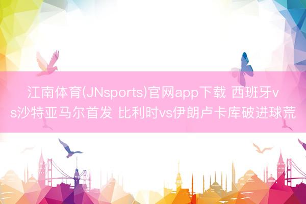 江南体育(JNsports)官网app下载 西班牙vs沙特亚马尔首发 比利时vs伊朗卢卡库破进球荒