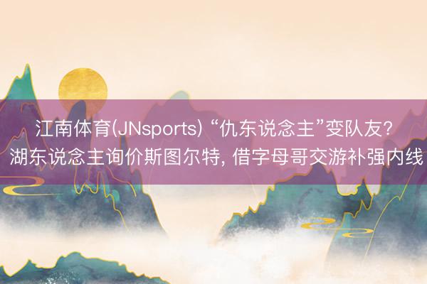 江南体育(JNsports) “仇东说念主”变队友? 湖东说念主询价斯图尔特, 借字母哥交游补强内线