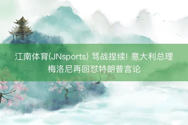 江南体育(JNsports) 骂战捏续! 意大利总理梅洛尼再回怼特朗普言论